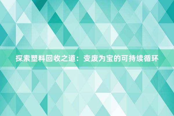 探索塑料回收之道：变废为宝的可持续循环