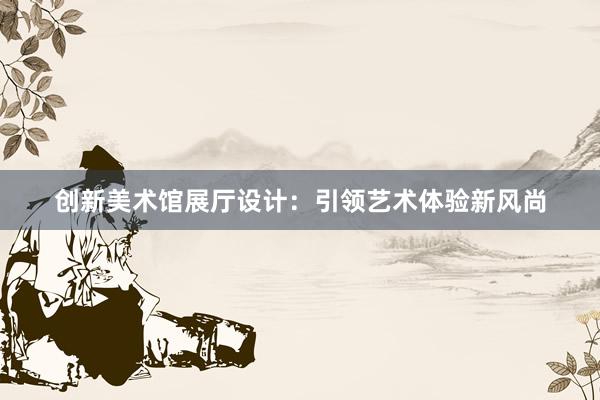 创新美术馆展厅设计：引领艺术体验新风尚